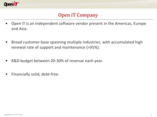 Open iT Company
   • Open iT is an independent software vendor present in the Americas, Europe
     and Asia.


   • Broad customer base spanning multiple industries, with accumulated high
     renewal rate of support and maintenance (>95%).


   • R&D budget between 20-30% of revenue each year.


   • Financially solid, debt-free.




Copyright OpeniT, Inc. All rights reserved
                                                                                 2
 