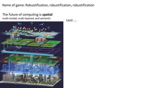 The future of computing is spatial


multi-modal, multi-layered, and semantic
Lest …
Name of game: Robustification, robustification, robustification
 