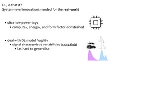 DL, is that it?


System-level innovations needed for the real-world


• ultra-low power tags


• compute-, energy-, and form factor-constrained


• deal with DL model fragility


• signal characteristic variabilities in the field


• i.e. hard to generalise


 
