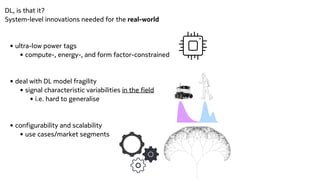 DL, is that it?


System-level innovations needed for the real-world


• ultra-low power tags


• compute-, energy-, and form factor-constrained


• deal with DL model fragility


• signal characteristic variabilities in the field


• i.e. hard to generalise


• configurability and scalability


• use cases/market segments


 
