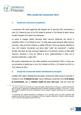 IMU: analisi dei versamenti 2012



1.       Analisi dei versamenti complessivi



I versamenti IMU totali aggiornati alle deleghe del 25 gennaio 2013 ammontano a
circa 23,7 miliardi di euro, di cui 9,9 miliardi di acconto e 13,8 miliardi di saldo. Hanno
versato l’imposta 25,8 milioni di contribuenti.

La quota di maggior gettito derivante dalle manovre deliberate dai comuni è
valutabile intorno a 3,8 miliardi di euro.1 Al netto della quota derivante dalle manovre
comunali, i dati provvisori indicano un gettito IMU per il 2012 ad aliquota standard di
circa 19,9 miliardi. Includendo una stima delle “code” dei versamenti2, il gettito
stimato sulla base dei dati provvisori aggiornati al 25 gennaio, sempre al netto delle
manovre, ammonta a circa 20 miliardi di euro, sostanzialmente in linea con le
previsioni elaborate a luglio 2012.

Nel quadro tendenziale dei conti delle pubbliche amministrazioni l’IMU è inclusa per
una previsione di gettito pari a circa 22,5 miliardi nel 2012, a 23 miliardi nel 2013 e a
23,3 miliardi nel 2014.

2.       Analisi dei versamenti relativi all’abitazione principale

Il gettito IMU relativo all’abitazione principale, comprensivo delle manovre comunali, è
risultato di circa 4 miliardi di euro. Hanno effettuato versamenti circa 17,8 milioni
di contribuenti, per un importo medio di circa 225 euro. L’85 per cento dei

1
  La stima si basa sul confronto tra il totale del gettito effettivamente incassato e il gettito dell’acconto
IMU (al quale si applicavano obbligatoriamente le aliquote standard) proiettato a fine anno, e tiene
conto della circostanza che alcuni contribuenti hanno versato l’imposta unicamente con la scadenza
del saldo.
2
  Il fenomeno dei ritardati versamenti è fisiologico e si è verificato anche nei mesi successivi alla
scadenza della rata di acconto (18 giugno): nei mesi di agosto, settembre e ottobre è stato acquisito
circa l’1 per cento del gettito versato nei termini.
 