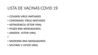 LISTA DE VACINAS COVID 19
• COVAXIN VIRUS INATIVADO
• CORONAVAC VÍRUS INATIVADO
• ASTRAZENECA VETOR VIRAL
• PFIZER RNA MENSAGEIROS
• JANSSEN VETOR VIRAL
•
• MODERNA RNA MENSAGEIROS
• SPUTINIK V VETOR VIRAL
 