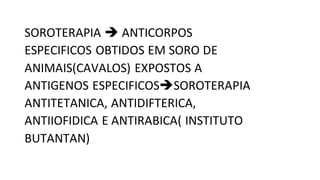 SOROTERAPIA  ANTICORPOS
ESPECIFICOS OBTIDOS EM SORO DE
ANIMAIS(CAVALOS) EXPOSTOS A
ANTIGENOS ESPECIFICOSSOROTERAPIA
ANTITETANICA, ANTIDIFTERICA,
ANTIIOFIDICA E ANTIRABICA( INSTITUTO
BUTANTAN)
 