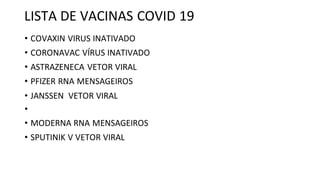 LISTA DE VACINAS COVID 19
• COVAXIN VIRUS INATIVADO
• CORONAVAC VÍRUS INATIVADO
• ASTRAZENECA VETOR VIRAL
• PFIZER RNA MENSAGEIROS
• JANSSEN VETOR VIRAL
•
• MODERNA RNA MENSAGEIROS
• SPUTINIK V VETOR VIRAL
 