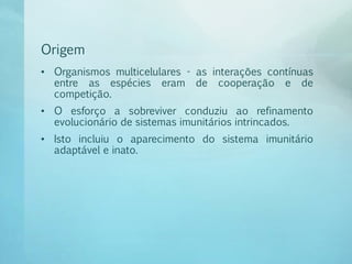 Origem
• Organismos multicelulares - as interações contínuas
entre as espécies eram de cooperação e de
competição.
• O esforço a sobreviver conduziu ao refinamento
evolucionário de sistemas imunitários intrincados.
• Isto incluiu o aparecimento do sistema imunitário
adaptável e inato.
 