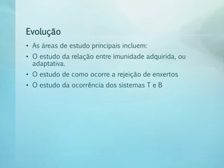 Evolução
• As áreas de estudo principais incluem:
• O estudo da relação entre imunidade adquirida, ou
adaptativa.
• O estudo de como ocorre a rejeição de enxertos
• O estudo da ocorrência dos sistemas T e B
 