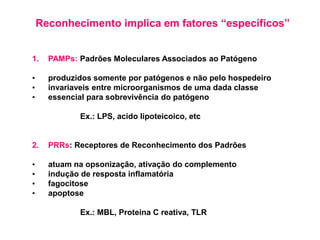 Reconhecimento implica em fatores “específicos”
1. PAMPs: Padrões Moleculares Associados ao Patógeno
• produzidos somente por patógenos e não pelo hospedeiro
• invariaveis entre microorganismos de uma dada classe
• essencial para sobrevivência do patógeno
Ex.: LPS, acido lipoteicoico, etc
2. PRRs: Receptores de Reconhecimento dos Padrões
• atuam na opsonização, ativação do complemento
• indução de resposta inflamatória
• fagocitose
• apoptose
Ex.: MBL, Proteina C reativa, TLR
 