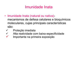 Imunidade Inata
• Imunidade Inata (natural ou nativa)-
mecanismos de defesa celulares e bioquímicos
moleculares, cujas principais características
são:
 Proteção imediata
 Alta reatividade com baixa especificidade
 Importante na primeira exposição
 