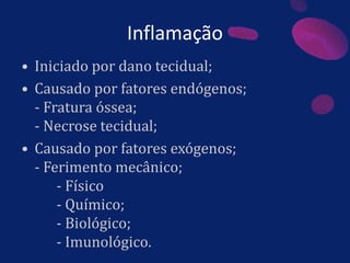 Inflamação
• Iniciado por dano tecidual;
• Causado por fatores endógenos;
- Fratura óssea;
- Necrose tecidual;
• Causado por fatores exógenos;
- Ferimento mecânico;
- Físico
- Químico;
- Biológico;
- Imunológico.
 