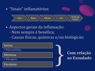 • “Sinais” inflamatórios:
• Aspectos gerais da inflamação:
- Nem sempre é benéfica;
- Causas físicas, químicas e/ou biológicas;
Calor Rubor Edema Dor
Perda da
função
Serosa
• Pouca proteína
Fibrinosa
• Fibrogênio
Purulenta
}Com relação
ao Exsudado
 
