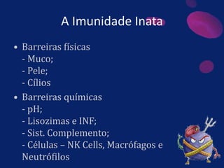 A Imunidade Inata
• Barreiras físicas
- Muco;
- Pele;
- Cílios
• Barreiras químicas
- pH;
- Lisozimas e INF;
- Sist. Complemento;
- Células – NK Cells, Macrófagos e
Neutrófilos
 