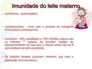 Imunidade do leite maternoImunidade do leite materno
– Lactoferrina – bacteriostática
– Lactoperoxidase - Junto com o peróxido de hidrogênio
forma sistema antibacteriano.
– Leucócitos - 90% macrófagos e 10% linfócitos (alguns são
os linfócitos T capazes de transferir reações de
hipersensibilidade da mãe para a criança outros são os B
que sintetizam as IgAs secretórias.
– Os linfócitos também produzem interferon, que inibe a
duplicação viral intracelular)..
 