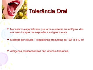  Mecanismo especializado que torna o sistema imunológico das
mucosas incapaz de responder a antígenos orais.
 Mediado por células T regulatórias produtoras de TGF-β e IL-10
 Antígenos polissacarídicos não induzem tolerância.
Tolerância OralTolerância Oral
 
