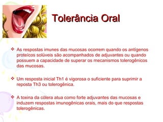 Tolerância OralTolerância Oral
 As respostas imunes das mucosas ocorrem quando os antígenos
proteícos solúveis são acompanhados de adjuvantes ou quando
possuem a capacidade de superar os mecanismos tolerogênicos
das mucosas.
 Um resposta inicial Th1 é vigorosa o suficiente para suprimir a
reposta Th3 ou tolerogênica.
 A toxina da cólera atua como forte adjuvantes das mucosas e
induzem respostas imunogênicas orais, mais do que respostas
tolerogênicas.
 