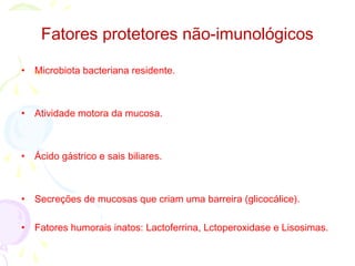 • Microbiota bacteriana residente.
• Atividade motora da mucosa.
• Ácido gástrico e sais biliares.
• Secreções de mucosas que criam uma barreira (glicocálice).
• Fatores humorais inatos: Lactoferrina, Lctoperoxidase e Lisosimas.
Fatores protetores não-imunológicos
 