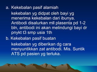 Kekebalan pasif alamiah kekebalan yg didpat oleh bayi yg menerima kekebalan dari ibunya. Antibodi disalurkan mll plasenta pd 1-2 bln, antibodi ini akan melindungi bayi dr pnykt t3 smp usia 1th b. Kekebalan pasif buatan  kekebalan yg diberikan dg cara menyuntikkan zat antibodi. Mis. Suntik ATS pd pasien yg terluka. 