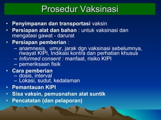Prosedur  Vaksinasi Penyimpanan dan transportasi  vaksin Persiapan alat dan bahan  : untuk vaksinasi dan mengatasi gawat - darurat Persiapan pemberian  :  anamnesis,  umur, jarak dgn vaksinasi sebelumnya, riwayat KIPI, Indikasi kontra dan perhatian khusus Informed consent :  manfaat, risiko KIPI pemeriksaan fisik Cara pemberian dosis, interval  Lokasi, sudut, kedalaman Pemantauan KIPI   Sisa vaksin, pemusnahan alat suntik Pencatatan (dan pelaporan) 