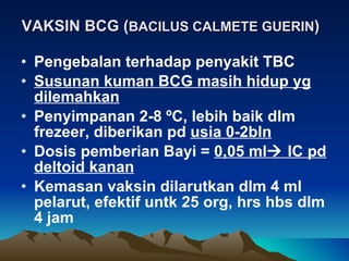 VAKSIN BCG ( BACILUS CALMETE GUERIN ) Pengebalan terhadap penyakit TBC Susunan kuman BCG masih hidup yg dilemahkan Penyimpanan 2-8  º C, lebih baik dlm freze e r , diberikan pd  usia 0-2bln Dosis pemberian Bayi =  0,05 ml   IC pd deltoid kanan Kemasan vaksin dilarutkan dlm 4 ml pelarut, efektif untk 25 org, hrs hbs dlm 4 jam 