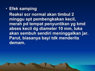 Efek samping  Reaksi scr normal akan timbul 2 minggu spt pembengkakan kecil, merah pd tempat penyuntikan yg kmd abses kecil dg diameter 10 mm, luka akan sembuh sendiri meninggalkan jar. Parut, biasanya bayi tdk menderita demam. 