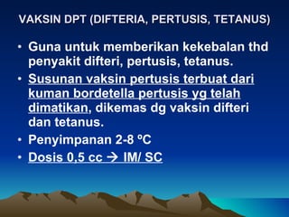 VAKSIN DPT (DIFTERIA, PERTUSIS, TETANUS) Guna untuk memberikan kekebalan thd penyakit difteri, pertusis, tetanus. Susunan vaksin pertusis terbuat dari kuman bordetella pertusis yg telah dimatikan , dikemas dg vaksin difteri dan tetanus. Penyimpanan 2-8  º C Dosis 0,5 cc    IM/ SC 