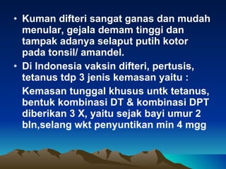 Kuman difteri sangat ganas dan mudah menular, gejala demam tinggi dan tampak adanya selaput putih kotor pada tonsil/ amandel. Di Indonesia vaksin difteri, pertusis, tetanus tdp 3 jenis kemasan yaitu : Kemasan tunggal khusus untk tetanus, bentuk kombinasi DT & kombinasi DPT diberikan 3 X, yaitu sejak bayi umur 2 bln,selang wkt penyuntikan min 4 mgg 