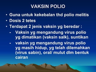 VAKSIN POLIO Guna untuk kekebalan thd polio melitis Dosis 2 tetes Terdapat 2 jenis vaksin yg beredar : - Vaksin yg mengandung virus polio  yg dimatikan (vaksin salk), suntikan - vaksin yg mengandung virus polio  yg masih hidup, yg telah dilemahkan  (virus sabin), oral/ mulut dlm bentuk  cairan 