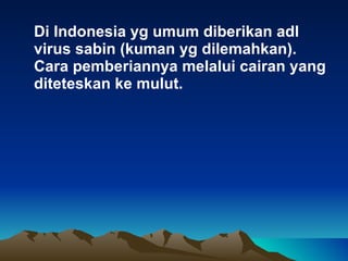 Di Indonesia yg umum diberikan adl virus sabin (kuman yg dilemahkan). Cara pemberiannya melalui cairan yang diteteskan ke mulut. 