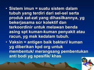 Sistem imun = suatu sistem dalam tubuh yang terdiri dari sel-sel serta produk zat-zat yang dihasilkannya, yg bekerjasama scr kolektif dan terkoordinir untuk melawan benda asing spt kuman-kuman penyakit atau racun, yg msk kedalam tubuh. Vaksin = antigen baik bakteri/ kuman yg diberikan kpd org untuk membentuk/ merangsang pembentukan anti bodi yg spesifik/ khas 