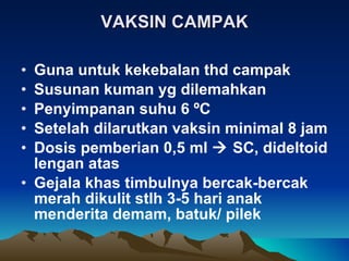 VAKSIN CAMPAK Guna untuk kekebalan thd campak Susunan kuman yg dilemahkan  Penyimpanan suhu 6  º C Setelah dilarutkan vaksin minimal 8 jam Dosis pemberian 0,5 ml    SC, dideltoid lengan atas Gejala khas timbulnya bercak-bercak merah dikulit stlh 3-5 hari anak menderita demam, batuk/ pilek 