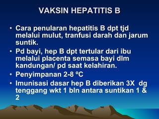 VAKSIN HEPATITIS B Cara penularan hepatitis B dpt tjd melalui mulut, tranfusi darah dan jarum suntik. Pd bayi, hep B dpt tertular dari ibu melalui placenta semasa bayi dlm kandungan/ pd saat kelahiran. Penyimpanan 2-8  º C Imunisasi dasar hep B diberikan 3X  dg tenggang wkt 1 bln antara suntikan 1 & 2 