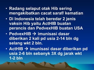 Radang selaput otak Hib sering mengakibatkan cacat saraf/ kematian Di Indonesia telah beredar 2 jenis vaksin Hib yaitu ActHIB buatan perancis dan PedvexHIB buatan USA PedvexHIB    imunisasi dasar diberikan 2 kali pd usia 2-14 bln dg selang wkt 2 bln.  ActHIB    imunisasi dasar diberikan pd usia 2-6 bln sebanyk 3X dg jarak wkt 1-2 bln 