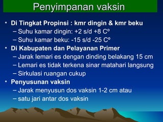 Penyimpanan vaksin   Di Tingkat Propinsi : kmr dingin & kmr beku Suhu kamar dingin: +2   s/d +8  Cº Suhu kamar beku: -15 s/d -25  Cº Di Kabupaten dan Pelayanan Primer Jarak lemari es dengan dinding belakang 15 cm Lemari es tidak terkena sinar matahari langsung Sirkulasi ruangan cukup Penyusunan vaksin Jarak menyusun  dos vaksin  1-2 cm atau  satu jari antar dos vaksin 