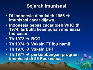Sejarah imunisasi Di Indonesia dimulai th 1956    imunisasi cacar dijawa. Indonesia bebas cacar oleh WHO th 1974, terbukti keampuhan imunisasi thd cacar. Th 1973    BCG Th 1974    Vaksin TT ibu hamil Th 1976    Vaksin DPT Th 1977    perkembangan program imunisasi di 55 Puskesmas 
