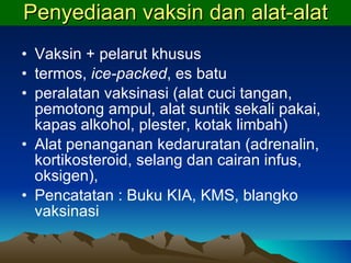 Penyediaan vaksin dan alat-alat Vaksin + pelarut khusus termos,  ice-packed , es batu peralatan vaksinasi (alat cuci tangan, pemotong ampul, alat suntik sekali pakai, kapas alkohol, plester, kotak limbah) Alat penanganan kedaruratan (adrenalin, kortikosteroid, selang dan cairan infus, oksigen),  Pencatatan : Buku KIA,   KMS,   blangko vaksinasi 