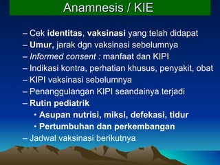 Anamnesis / KIE   Cek  identitas ,  vaksinasi  yang telah didapat Umur,  jarak dgn vaksinasi sebelumnya Informed consent :  manfaat dan KIPI Indikasi kontra, perhatian khusus, penyakit, obat KIPI vaksinasi sebelumnya Penanggulangan KIPI seandainya terjadi Rutin pediatrik  Asupan nutrisi, miksi, defekasi, tidur Pertumbuhan dan perkembangan Jadwal vaksinasi berikutny a 