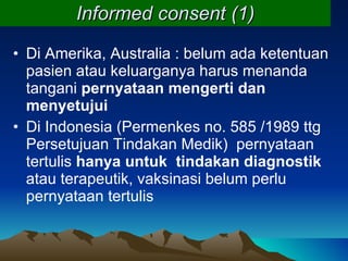 Informed consent (1) Di Amerika, Australia : belum ada ketentuan pasien atau keluarganya harus menanda tangani  pernyataan mengerti dan menyetujui Di Indonesia (Permenkes no. 585 /1989 ttg Persetujuan Tindakan Medik)  pernyataan tertulis  hanya untuk  tindakan diagnostik  atau terapeutik, vaksinasi belum perlu pernyataan tertulis 