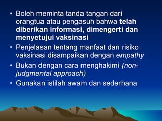 Boleh meminta tanda tangan dari orangtua atau pengasuh bahwa  telah diberikan informasi, dimengerti dan menyetujui vaksinasi Penjelasan tentang manfaat dan risiko vaksinasi disampaikan dengan  empathy Bukan dengan cara menghakimi  (non - judgmental approach) Gunakan istilah awam dan sederhana 
