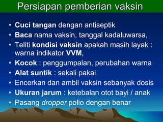 Persiapan pemberian vaksin  Cuci tangan  dengan antiseptik B aca  nama vaksin, tanggal kadaluwarsa,  Teliti  kondisi vaksin  apakah masih layak : warna indikator  VVM ,  Kocok  : penggumpalan, perubahan warna Alat suntik  : sekali pakai Encerkan dan ambil vaksin sebanyak dosis Ukuran jarum  : ketebalan otot bayi / anak Pasang  dropper  polio dengan benar 