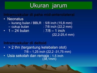 Ukuran  jarum Intramuskular di paha mid-anterolateral Neonatus  kurang bulan / BBLR   : 5/8 inch  (15,8 mm) cukup bulan   : 7/8 inch  (22,2 mm) 1 – 24 bulan    : 7/8 – 1 inch (22,2-25,4 mm) Intramuskular di deltoid > 2 thn (tergantung ketebalan otot)    7/8 – 1,25 inch  (22,2 -31,75 mm)  Usia sekolah dan remaja :  1,5 inch   (38,1mm) 