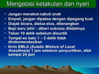 Mengatasi ketakutan dan nyeri Jangan menakut-nakuti anak  Empati, jangan dipaksa dengan dipegang kuat Diajak bicara, dielus-elus, ditenangkan Bayi baru lahir : diberi sukrosa dilidahnya Tekan 10 detik sebelum disuntik Tempe l  es batu 1 – 2 detik tidak direkom e ndasikan Krim EMLA ( Eutetic Mixture of Local Anesthesia ) 1 jam sebelum penyuntikan, efek sampai 24 jam 