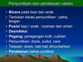 Penyuntikan dan penetesan vaksin   Bicara  pada bayi dan anak Tentukan lokasi penyuntikan : paha, lengan Posisi  bayi / anak : nyaman dan aman Desinfeksi Pegang;  peregangan kulit, cubitan Penyuntikan: dosis, sudut, cara Tetesan: dosis, hati-hati dimuntahkan Penekanan  bekas suntikan 