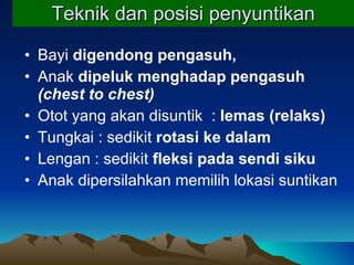 Teknik dan posisi penyuntikan Bayi  digendong   pengasuh,   Anak  dipeluk menghadap pengasuh   (chest to chest) Otot yang akan disuntik  :  lemas (relaks) Tungkai : sedikit  rotasi ke dalam Lengan : sedikit  fleksi pada sendi siku Anak dipersilahkan memilih lokasi suntikan 