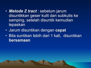 Metode Z tract  : sebelum jarum disuntikkan geser kulit dan subkutis ke samping, setelah disuntik kemudian lepaskan Jarum disuntikan dengan  cepat Bila suntikan lebih dari 1  kali,  disuntikan  bersamaan 
