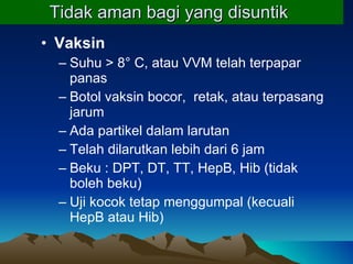 Tidak aman bagi yang disuntik   Vaksin  Suhu > 8° C, atau VVM telah terpapar panas Botol vaksin bocor,  retak, atau terpasang jarum Ada partikel dalam larutan Telah dilarutkan lebih dari 6 jam  Beku : DPT, DT, TT, HepB, Hib (tidak boleh beku) Uji kocok tetap menggumpal (kecuali HepB atau Hib) 