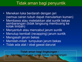 Tidak aman bagi penyuntik Menekan luka berdarah dengan jari (semua cairan tubuh dapat menularkan kuman) Membawa atau meletakkan alat suntik bekas sembarangan (tidak langsung membuang ke kotak limbah) Menyentuh atau mencabut jarum suntik Menutup kembali (recapping) jarum suntik Mengasah jarum bekas Memilah-milah  tumpukan jarum bekas Tidak ada alat / obat gawat darurat Tidak aman bagi lingkungan  :  Meninggalkan alat suntik bekas sembarangan 