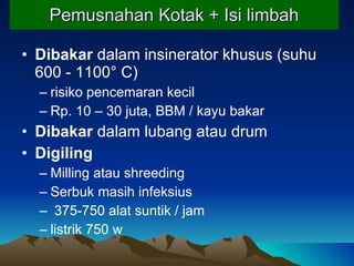 Pemusnahan Kotak + Isi limbah Dibakar  dalam insinerator khusus (suhu 600 - 1100° C) risiko pencemaran kecil Rp. 10 – 30 juta, BBM / kayu bakar Dibakar  dalam lubang atau drum Di giling Milling atau shreeding Serbuk masih infeksius 375-750 alat suntik / jam listrik 750 w 