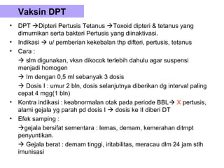 Vaksin DPT
•   DPT Dipteri Pertusis Tetanus Toxoid dipteri & tetanus yang
    dimurnikan serta bakteri Pertusis yang diinaktivasi.
•   Indikasi  u/ pemberian kekebalan thp difteri, pertusis, tetanus
•   Cara :
     slm digunakan, vksn dikocok terlebih dahulu agar suspensi
    menjadi homogen
     Im dengan 0,5 ml sebanyak 3 dosis
     Dosis I : umur 2 bln, dosis selanjutnya diberikan dg interval paling
    cepat 4 mgg(1 bln)
•   Kontra indikasi : keabnormalan otak pada periode BBL X pertusis,
    alami gejala yg parah pd dosis I  dosis ke II diberi DT
•   Efek samping :
    gejala bersifat sementara : lemas, demam, kemerahan ditmpt
    penyuntikan.
     Gejala berat : demam tinggi, iritabilitas, meracau dlm 24 jam stlh
    imunisasi
 