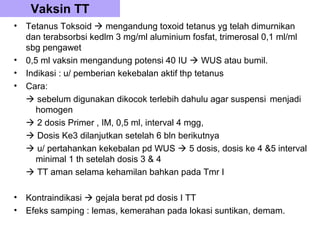 Vaksin TT
•   Tetanus Toksoid  mengandung toxoid tetanus yg telah dimurnikan
    dan terabsorbsi kedlm 3 mg/ml aluminium fosfat, trimerosal 0,1 ml/ml
    sbg pengawet
•   0,5 ml vaksin mengandung potensi 40 IU  WUS atau bumil.
•   Indikasi : u/ pemberian kekebalan aktif thp tetanus
•   Cara:
     sebelum digunakan dikocok terlebih dahulu agar suspensi menjadi
      homogen
     2 dosis Primer , IM, 0,5 ml, interval 4 mgg,
     Dosis Ke3 dilanjutkan setelah 6 bln berikutnya
     u/ pertahankan kekebalan pd WUS  5 dosis, dosis ke 4 &5 interval
      minimal 1 th setelah dosis 3 & 4
     TT aman selama kehamilan bahkan pada Tmr I

•   Kontraindikasi  gejala berat pd dosis I TT
•   Efeks samping : lemas, kemerahan pada lokasi suntikan, demam.
 