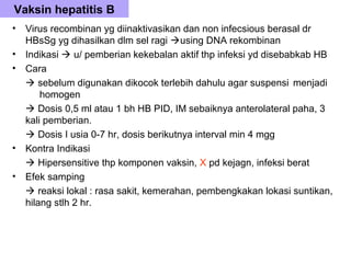Vaksin hepatitis B
•   Virus recombinan yg diinaktivasikan dan non infecsious berasal dr
    HBsSg yg dihasilkan dlm sel ragi using DNA rekombinan
•   Indikasi  u/ pemberian kekebalan aktif thp infeksi yd disebabkab HB
•   Cara
     sebelum digunakan dikocok terlebih dahulu agar suspensi menjadi
        homogen
     Dosis 0,5 ml atau 1 bh HB PID, IM sebaiknya anterolateral paha, 3
    kali pemberian.
     Dosis I usia 0-7 hr, dosis berikutnya interval min 4 mgg
•   Kontra Indikasi
     Hipersensitive thp komponen vaksin, X pd kejagn, infeksi berat
•   Efek samping
     reaksi lokal : rasa sakit, kemerahan, pembengkakan lokasi suntikan,
    hilang stlh 2 hr.
 