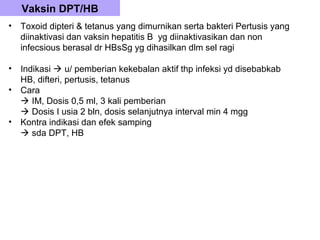 Vaksin DPT/HB
•   Toxoid dipteri & tetanus yang dimurnikan serta bakteri Pertusis yang
    diinaktivasi dan vaksin hepatitis B yg diinaktivasikan dan non
    infecsious berasal dr HBsSg yg dihasilkan dlm sel ragi

•   Indikasi  u/ pemberian kekebalan aktif thp infeksi yd disebabkab
    HB, difteri, pertusis, tetanus
•   Cara
     IM, Dosis 0,5 ml, 3 kali pemberian
     Dosis I usia 2 bln, dosis selanjutnya interval min 4 mgg
•   Kontra indikasi dan efek samping
     sda DPT, HB
 